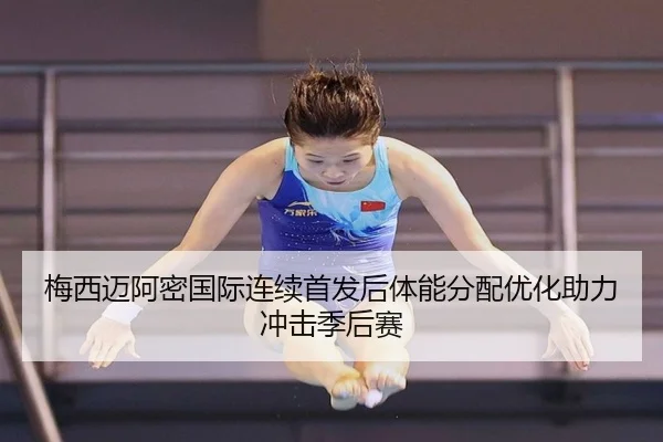 梅西迈阿密国际连续首发后体能分配优化助力冲击季后赛